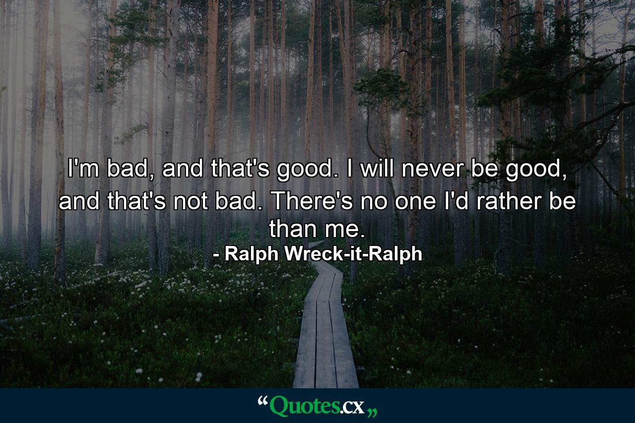 I'm bad, and that's good. I will never be good, and that's not bad. There's no one I'd rather be than me. - Quote by Ralph Wreck-it-Ralph