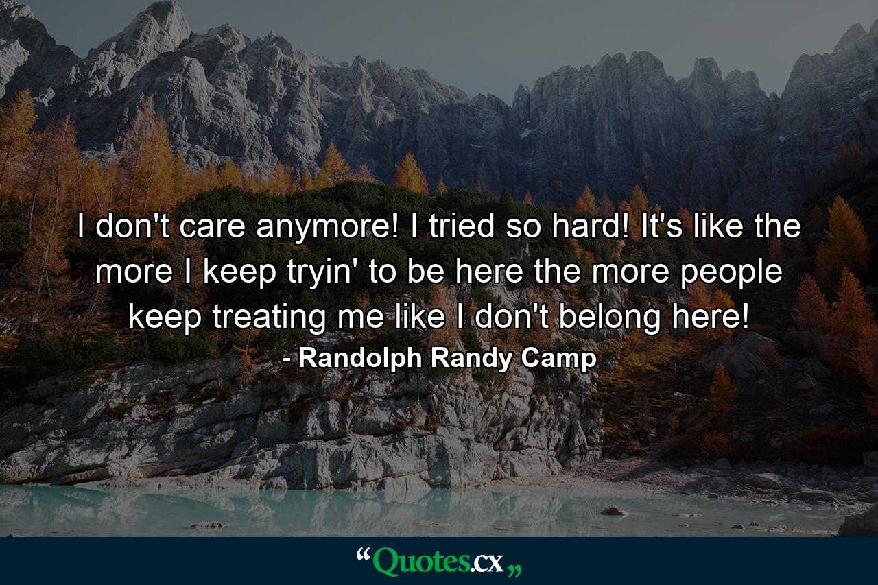 I don't care anymore! I tried so hard! It's like the more I keep tryin' to be here the more people keep treating me like I don't belong here! - Quote by Randolph Randy Camp