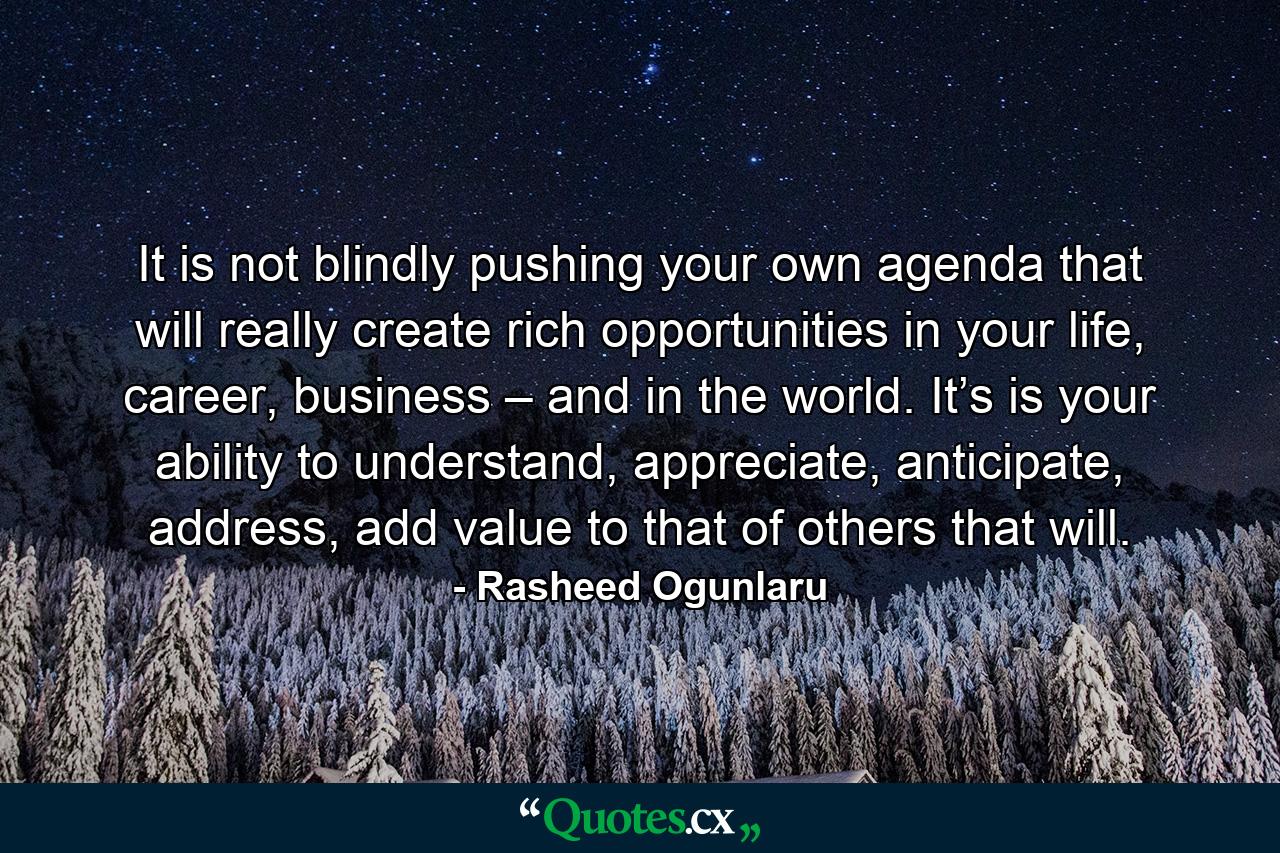 It is not blindly pushing your own agenda that will really create rich opportunities in your life, career, business – and in the world. It’s is your ability to understand, appreciate, anticipate, address, add value to that of others that will. - Quote by Rasheed Ogunlaru