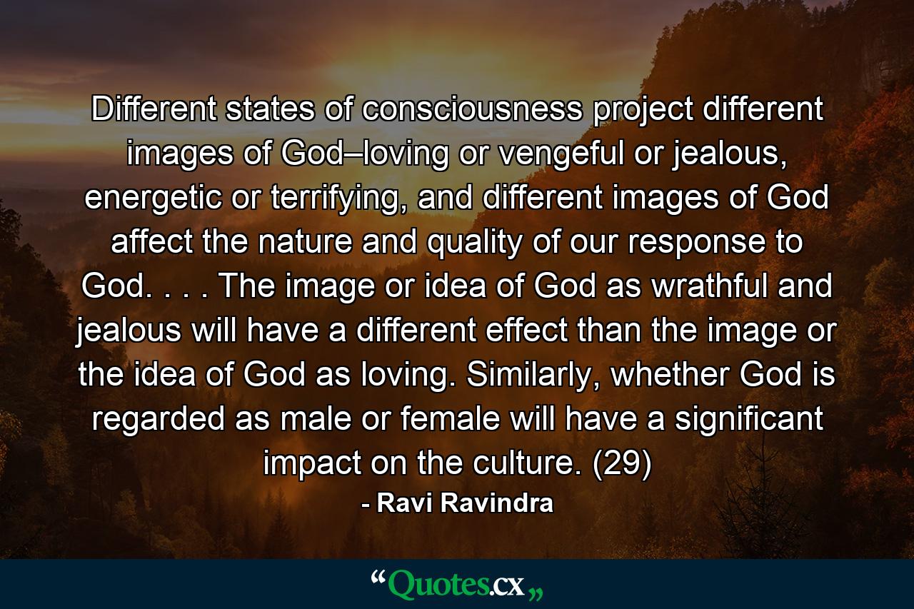 Different states of consciousness project different images of God–loving or vengeful or jealous, energetic or terrifying, and different images of God affect the nature and quality of our response to God. . . . The image or idea of God as wrathful and jealous will have a different effect than the image or the idea of God as loving. Similarly, whether God is regarded as male or female will have a significant impact on the culture. (29) - Quote by Ravi Ravindra