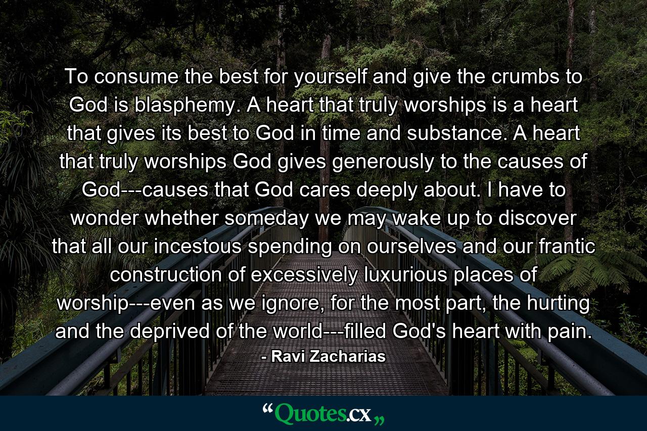 To consume the best for yourself and give the crumbs to God is blasphemy. A heart that truly worships is a heart that gives its best to God in time and substance. A heart that truly worships God gives generously to the causes of God---causes that God cares deeply about. I have to wonder whether someday we may wake up to discover that all our incestous spending on ourselves and our frantic construction of excessively luxurious places of worship---even as we ignore, for the most part, the hurting and the deprived of the world---filled God's heart with pain. - Quote by Ravi Zacharias