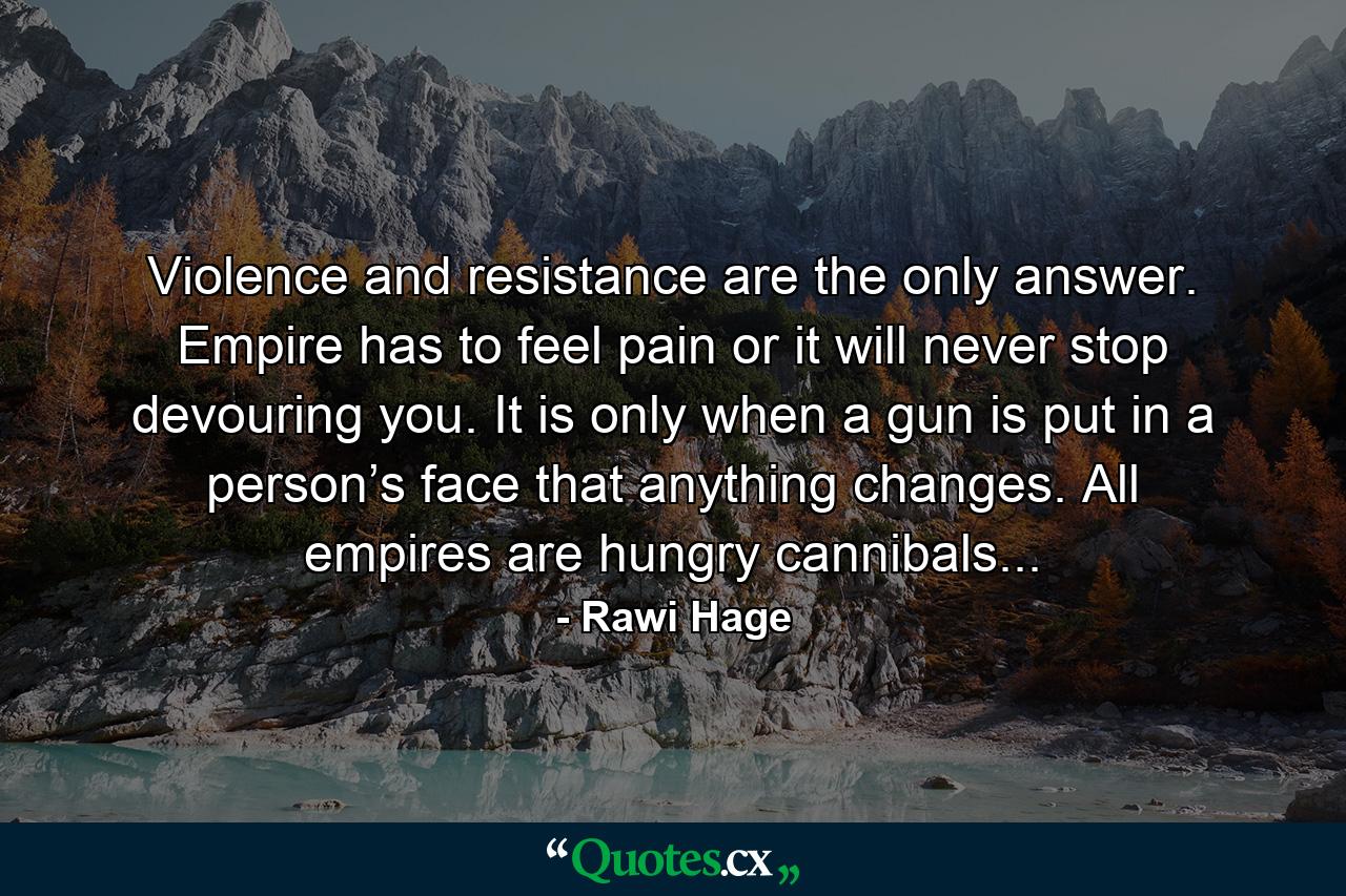 Violence and resistance are the only answer. Empire has to feel pain or it will never stop devouring you. It is only when a gun is put in a person’s face that anything changes. All empires are hungry cannibals... - Quote by Rawi Hage