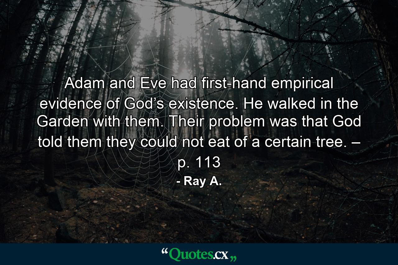 Adam and Eve had first-hand empirical evidence of God’s existence. He walked in the Garden with them. Their problem was that God told them they could not eat of a certain tree. – p. 113 - Quote by Ray A.