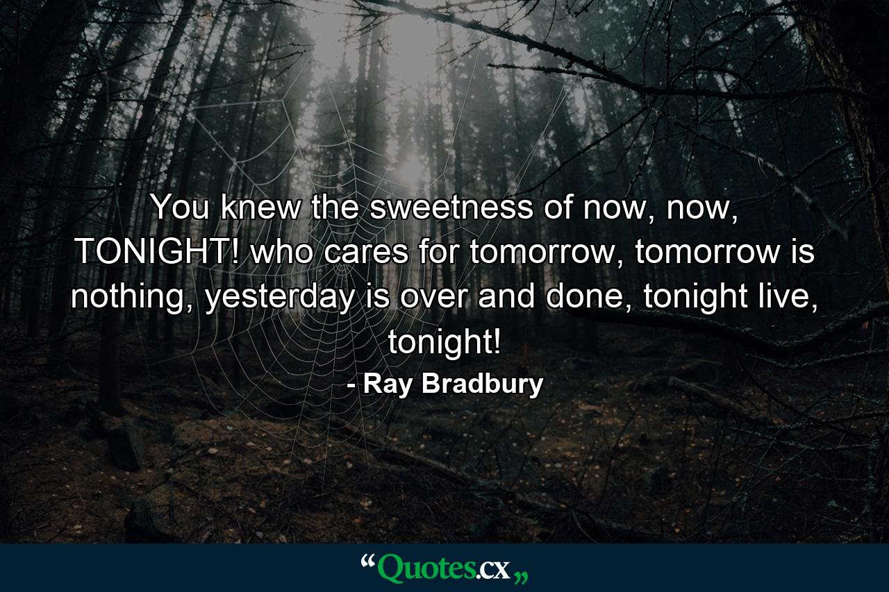 You knew the sweetness of now, now, TONIGHT! who cares for tomorrow, tomorrow is nothing, yesterday is over and done, tonight live, tonight! - Quote by Ray Bradbury