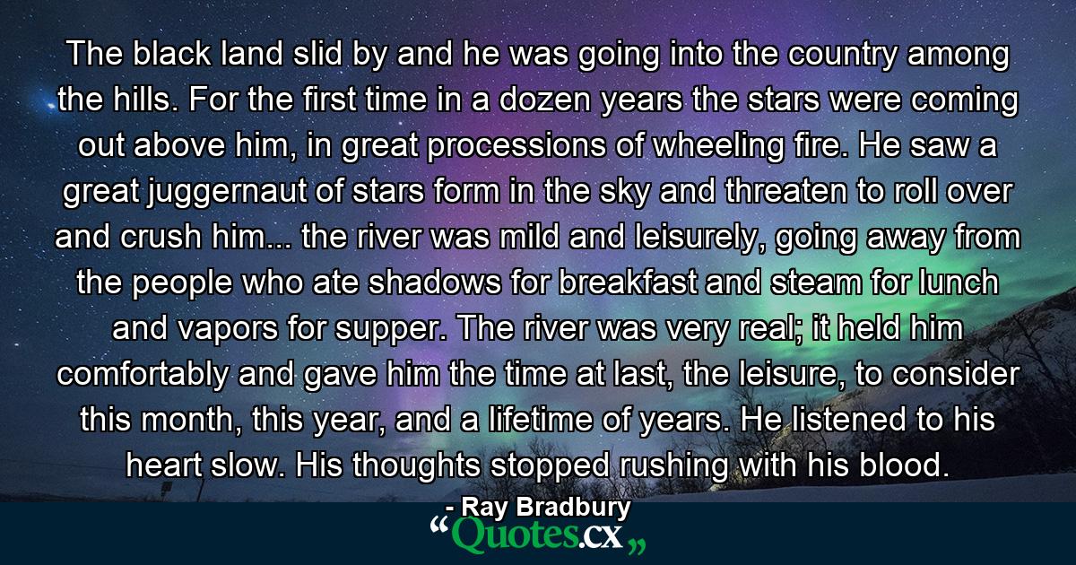 The black land slid by and he was going into the country among the hills. For the first time in a dozen years the stars were coming out above him, in great processions of wheeling fire. He saw a great juggernaut of stars form in the sky and threaten to roll over and crush him... the river was mild and leisurely, going away from the people who ate shadows for breakfast and steam for lunch and vapors for supper. The river was very real; it held him comfortably and gave him the time at last, the leisure, to consider this month, this year, and a lifetime of years. He listened to his heart slow. His thoughts stopped rushing with his blood. - Quote by Ray Bradbury