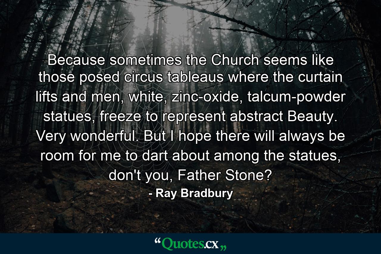 Because sometimes the Church seems like those posed circus tableaus where the curtain lifts and men, white, zinc-oxide, talcum-powder statues, freeze to represent abstract Beauty. Very wonderful. But I hope there will always be room for me to dart about among the statues, don't you, Father Stone? - Quote by Ray Bradbury