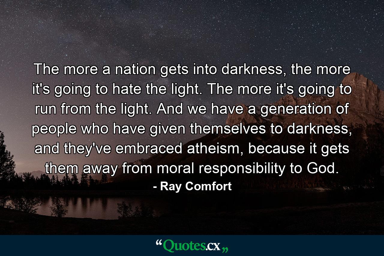 The more a nation gets into darkness, the more it's going to hate the light. The more it's going to run from the light. And we have a generation of people who have given themselves to darkness, and they've embraced atheism, because it gets them away from moral responsibility to God. - Quote by Ray Comfort