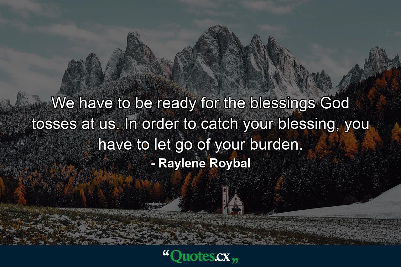 We have to be ready for the blessings God tosses at us. In order to catch your blessing, you have to let go of your burden. - Quote by Raylene Roybal