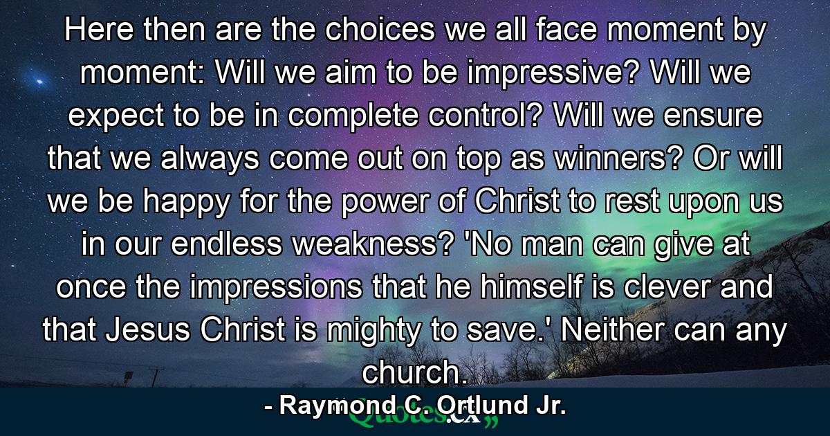 Here then are the choices we all face moment by moment: Will we aim to be impressive? Will we expect to be in complete control? Will we ensure that we always come out on top as winners? Or will we be happy for the power of Christ to rest upon us in our endless weakness? 'No man can give at once the impressions that he himself is clever and that Jesus Christ is mighty to save.' Neither can any church. - Quote by Raymond C. Ortlund Jr.