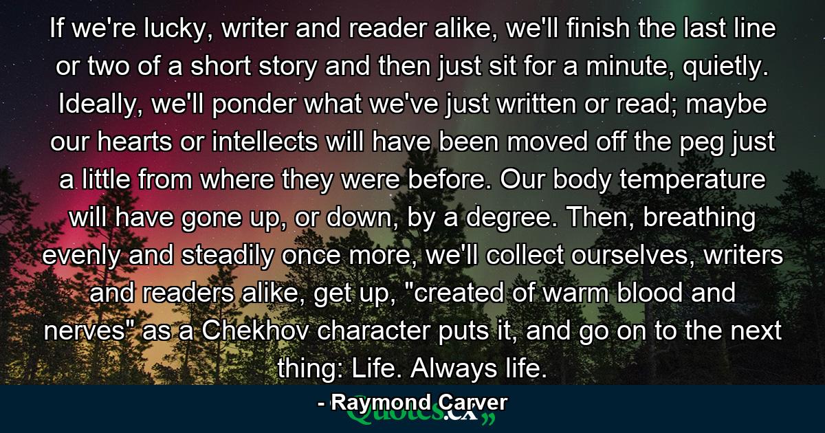 If we're lucky, writer and reader alike, we'll finish the last line or two of a short story and then just sit for a minute, quietly. Ideally, we'll ponder what we've just written or read; maybe our hearts or intellects will have been moved off the peg just a little from where they were before. Our body temperature will have gone up, or down, by a degree. Then, breathing evenly and steadily once more, we'll collect ourselves, writers and readers alike, get up, 