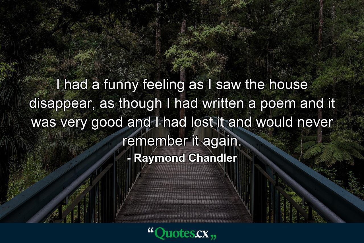 I had a funny feeling as I saw the house disappear, as though I had written a poem and it was very good and I had lost it and would never remember it again. - Quote by Raymond Chandler