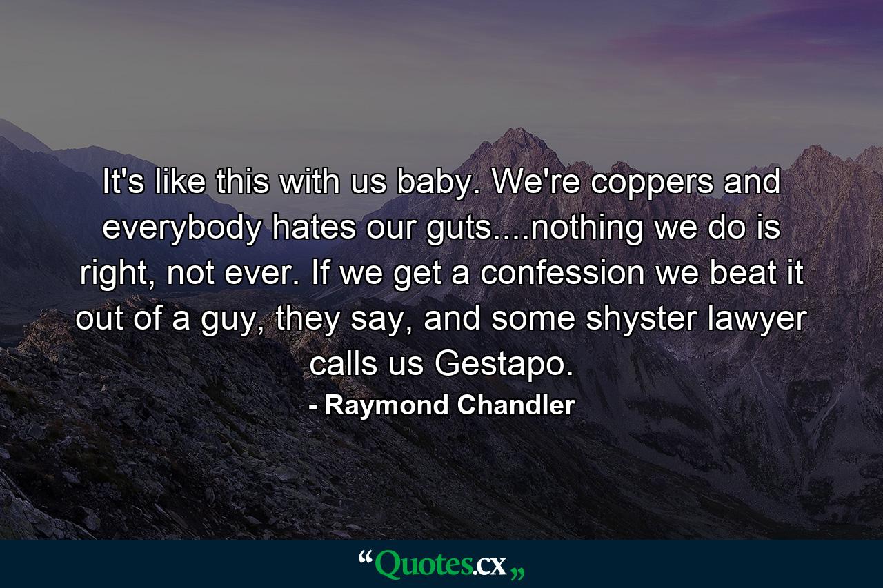 It's like this with us baby. We're coppers and everybody hates our guts....nothing we do is right, not ever. If we get a confession we beat it out of a guy, they say, and some shyster lawyer calls us Gestapo. - Quote by Raymond Chandler