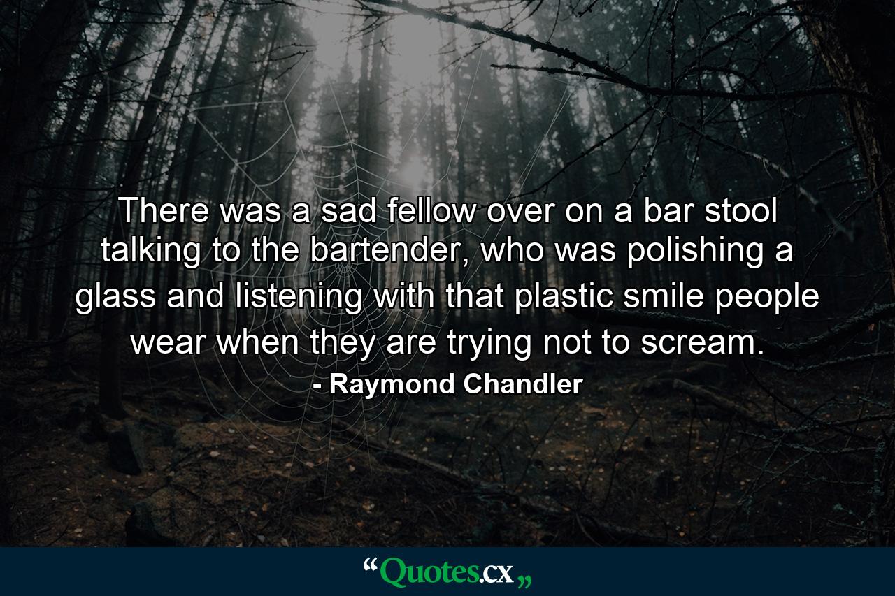 There was a sad fellow over on a bar stool talking to the bartender, who was polishing a glass and listening with that plastic smile people wear when they are trying not to scream. - Quote by Raymond Chandler