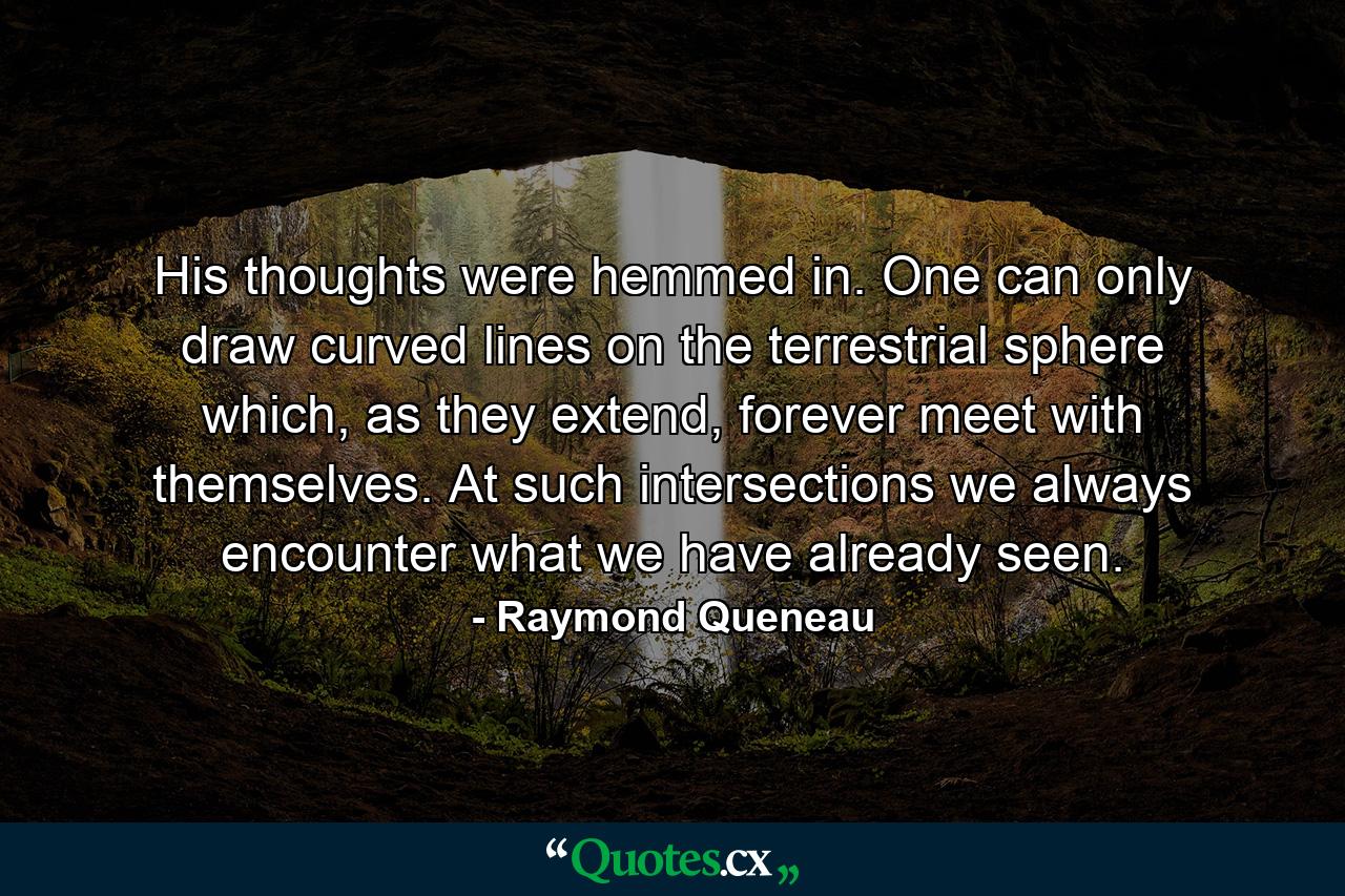 His thoughts were hemmed in. One can only draw curved lines on the terrestrial sphere which, as they extend, forever meet with themselves. At such intersections we always encounter what we have already seen. - Quote by Raymond Queneau