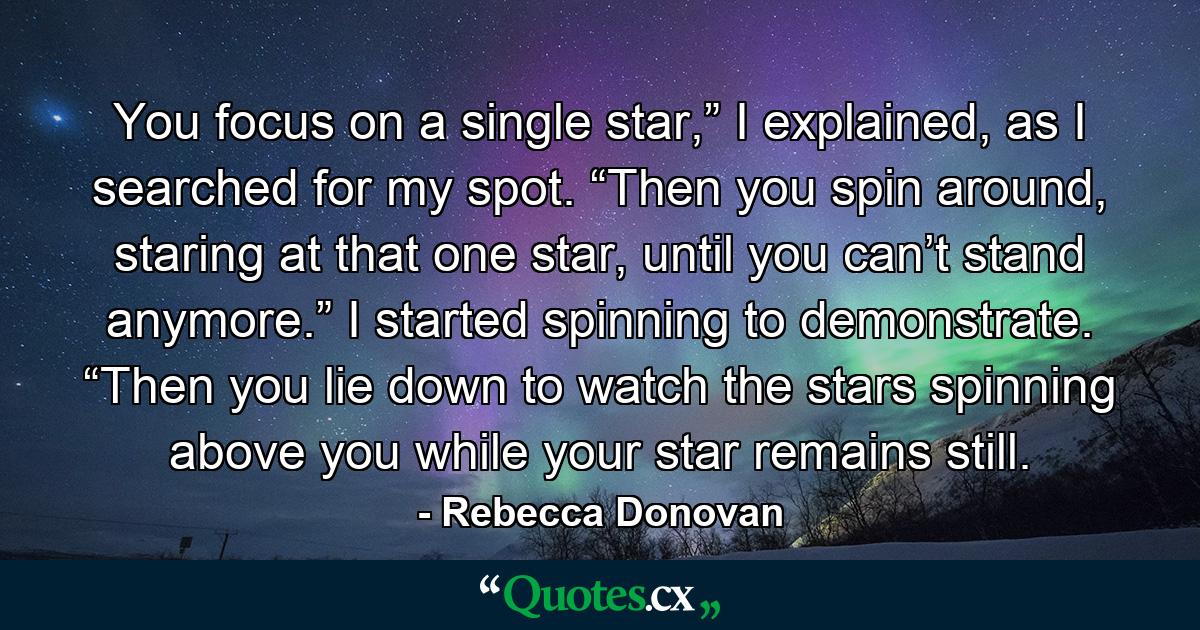 You focus on a single star,” I explained, as I searched for my spot. “Then you spin around, staring at that one star, until you can’t stand anymore.” I started spinning to demonstrate. “Then you lie down to watch the stars spinning above you while your star remains still. - Quote by Rebecca Donovan