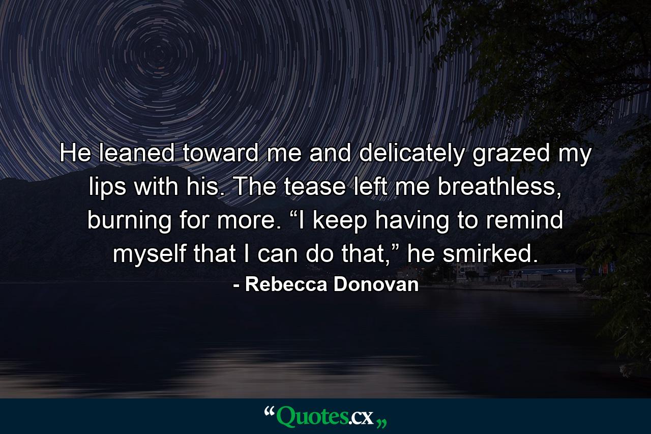 He leaned toward me and delicately grazed my lips with his. The tease left me breathless, burning for more. “I keep having to remind myself that I can do that,” he smirked. - Quote by Rebecca Donovan