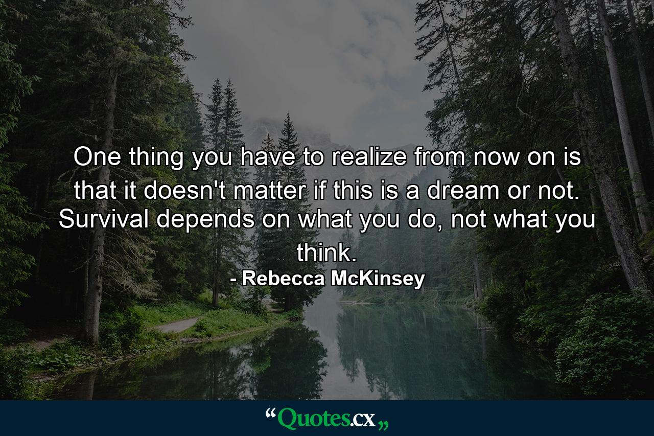 One thing you have to realize from now on is that it doesn't matter if this is a dream or not. Survival depends on what you do, not what you think. - Quote by Rebecca McKinsey