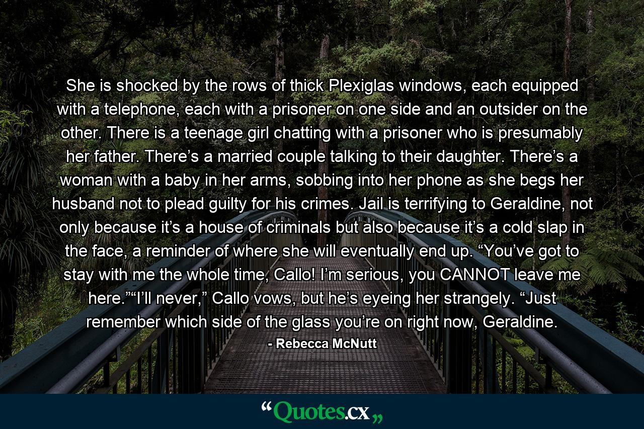 She is shocked by the rows of thick Plexiglas windows, each equipped with a telephone, each with a prisoner on one side and an outsider on the other. There is a teenage girl chatting with a prisoner who is presumably her father. There’s a married couple talking to their daughter. There’s a woman with a baby in her arms, sobbing into her phone as she begs her husband not to plead guilty for his crimes. Jail is terrifying to Geraldine, not only because it’s a house of criminals but also because it’s a cold slap in the face, a reminder of where she will eventually end up. “You’ve got to stay with me the whole time, Callo! I’m serious, you CANNOT leave me here.”“I’ll never,” Callo vows, but he’s eyeing her strangely. “Just remember which side of the glass you’re on right now, Geraldine. - Quote by Rebecca McNutt