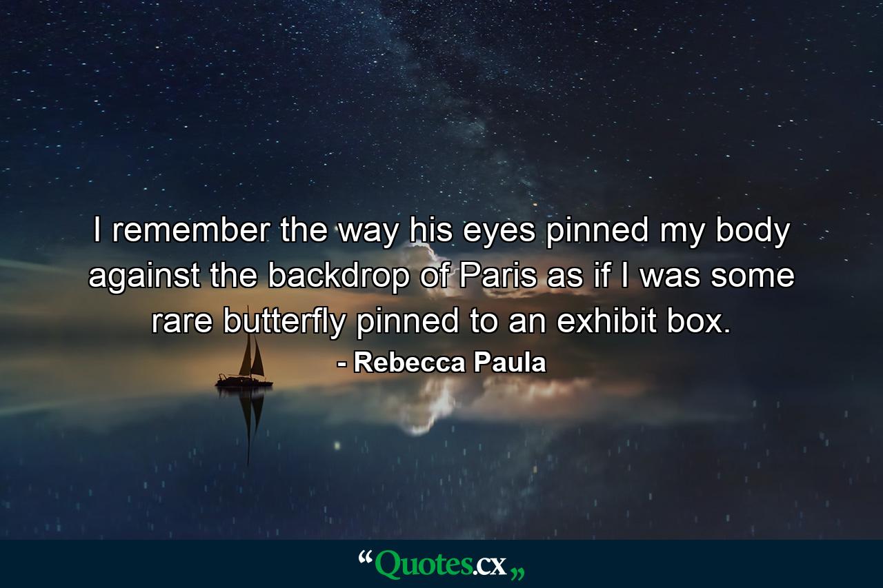 I remember the way his eyes pinned my body against the backdrop of Paris as if I was some rare butterfly pinned to an exhibit box. - Quote by Rebecca Paula