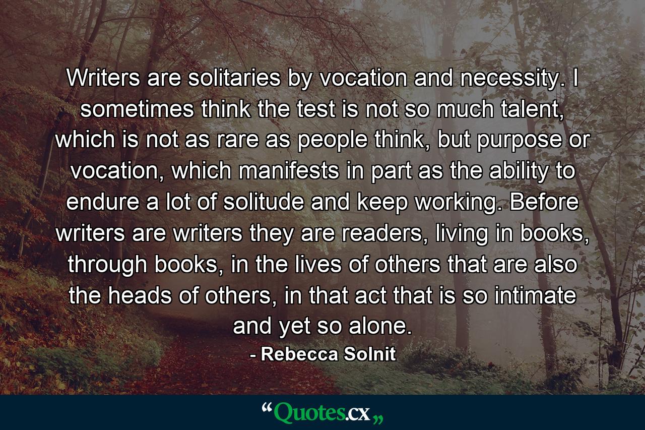 Writers are solitaries by vocation and necessity. I sometimes think the test is not so much talent, which is not as rare as people think, but purpose or vocation, which manifests in part as the ability to endure a lot of solitude and keep working. Before writers are writers they are readers, living in books, through books, in the lives of others that are also the heads of others, in that act that is so intimate and yet so alone. - Quote by Rebecca Solnit