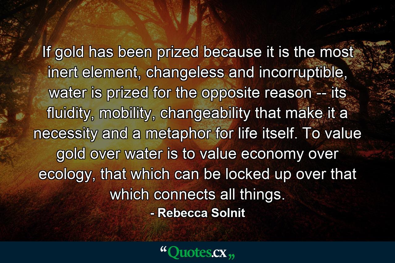 If gold has been prized because it is the most inert element, changeless and incorruptible, water is prized for the opposite reason -- its fluidity, mobility, changeability that make it a necessity and a metaphor for life itself. To value gold over water is to value economy over ecology, that which can be locked up over that which connects all things. - Quote by Rebecca Solnit