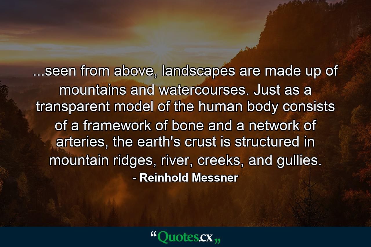 ...seen from above, landscapes are made up of mountains and watercourses. Just as a transparent model of the human body consists of a framework of bone and a network of arteries, the earth's crust is structured in mountain ridges, river, creeks, and gullies. - Quote by Reinhold Messner