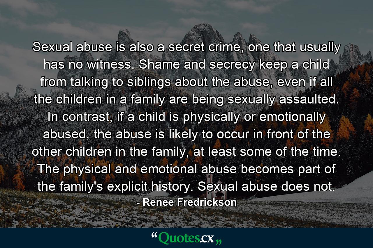 Sexual abuse is also a secret crime, one that usually has no witness. Shame and secrecy keep a child from talking to siblings about the abuse, even if all the children in a family are being sexually assaulted. In contrast, if a child is physically or emotionally abused, the abuse is likely to occur in front of the other children in the family, at least some of the time. The physical and emotional abuse becomes part of the family's explicit history. Sexual abuse does not. - Quote by Renee Fredrickson