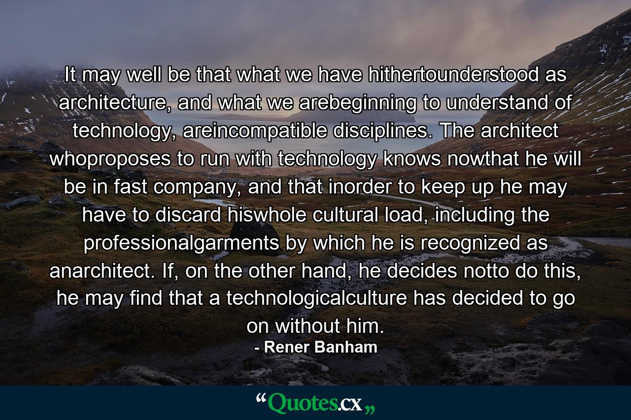 It may well be that what we have hithertounderstood as architecture, and what we arebeginning to understand of technology, areincompatible disciplines. The architect whoproposes to run with technology knows nowthat he will be in fast company, and that inorder to keep up he may have to discard hiswhole cultural load, including the professionalgarments by which he is recognized as anarchitect. If, on the other hand, he decides notto do this, he may find that a technologicalculture has decided to go on without him. - Quote by Rener Banham