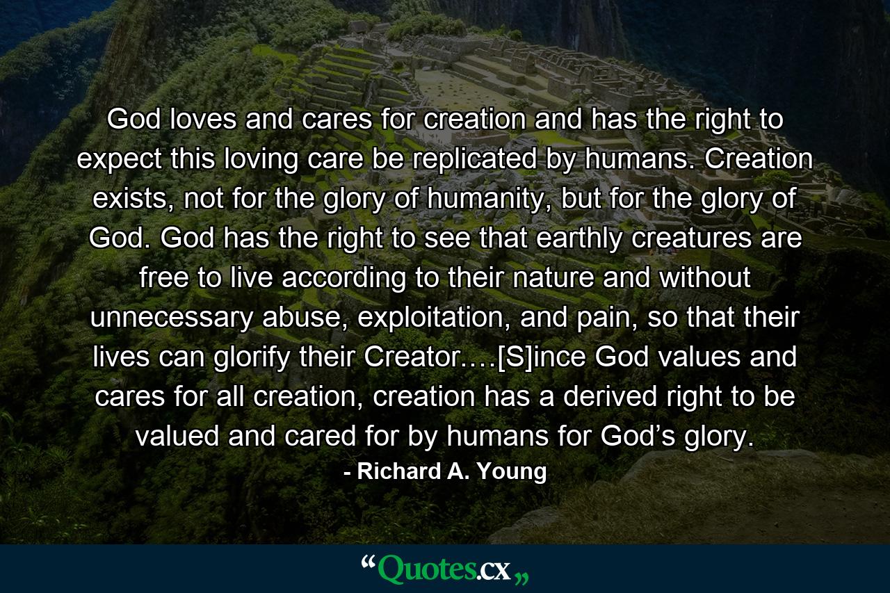 God loves and cares for creation and has the right to expect this loving care be replicated by humans. Creation exists, not for the glory of humanity, but for the glory of God. God has the right to see that earthly creatures are free to live according to their nature and without unnecessary abuse, exploitation, and pain, so that their lives can glorify their Creator.…[S]ince God values and cares for all creation, creation has a derived right to be valued and cared for by humans for God’s glory. - Quote by Richard A. Young