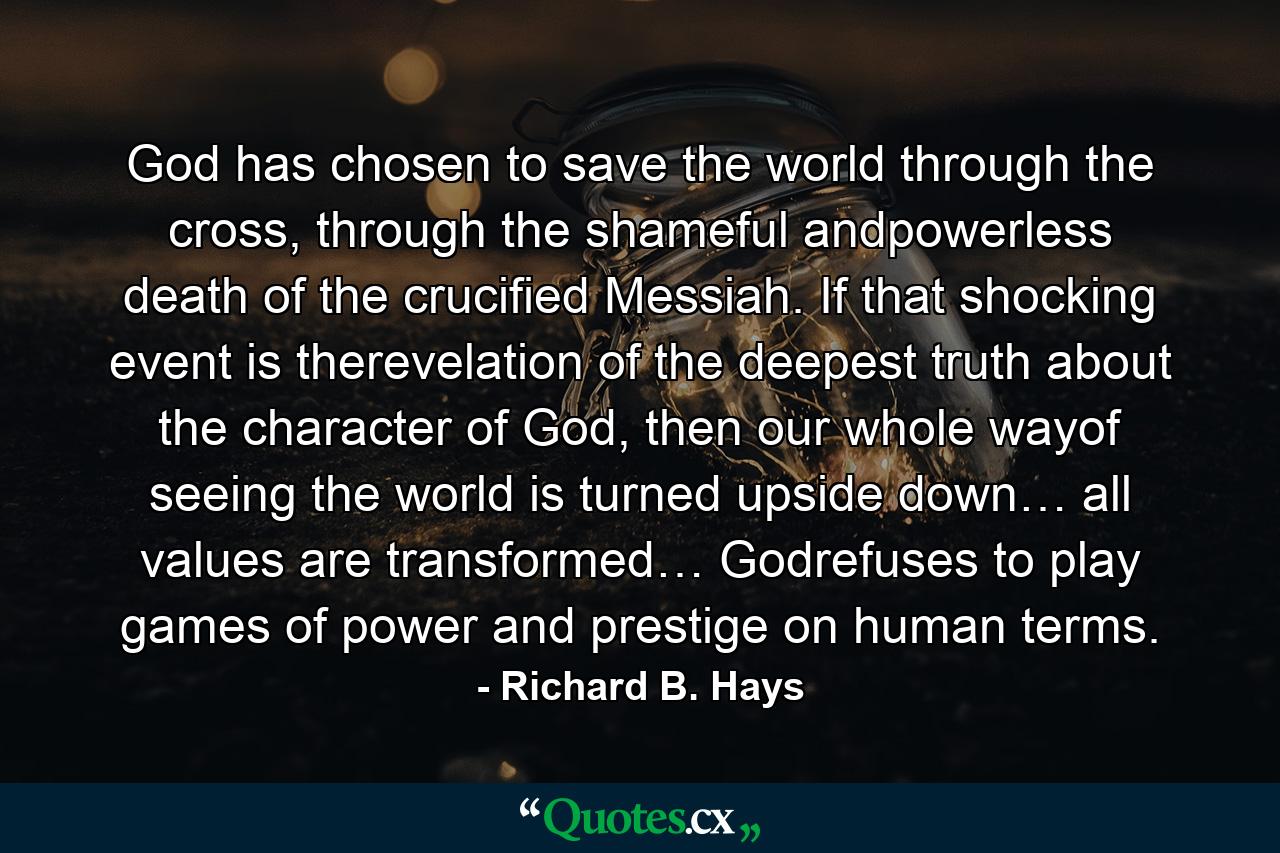 God has chosen to save the world through the cross, through the shameful andpowerless death of the crucified Messiah. If that shocking event is therevelation of the deepest truth about the character of God, then our whole wayof seeing the world is turned upside down… all values are transformed… Godrefuses to play games of power and prestige on human terms. - Quote by Richard B. Hays