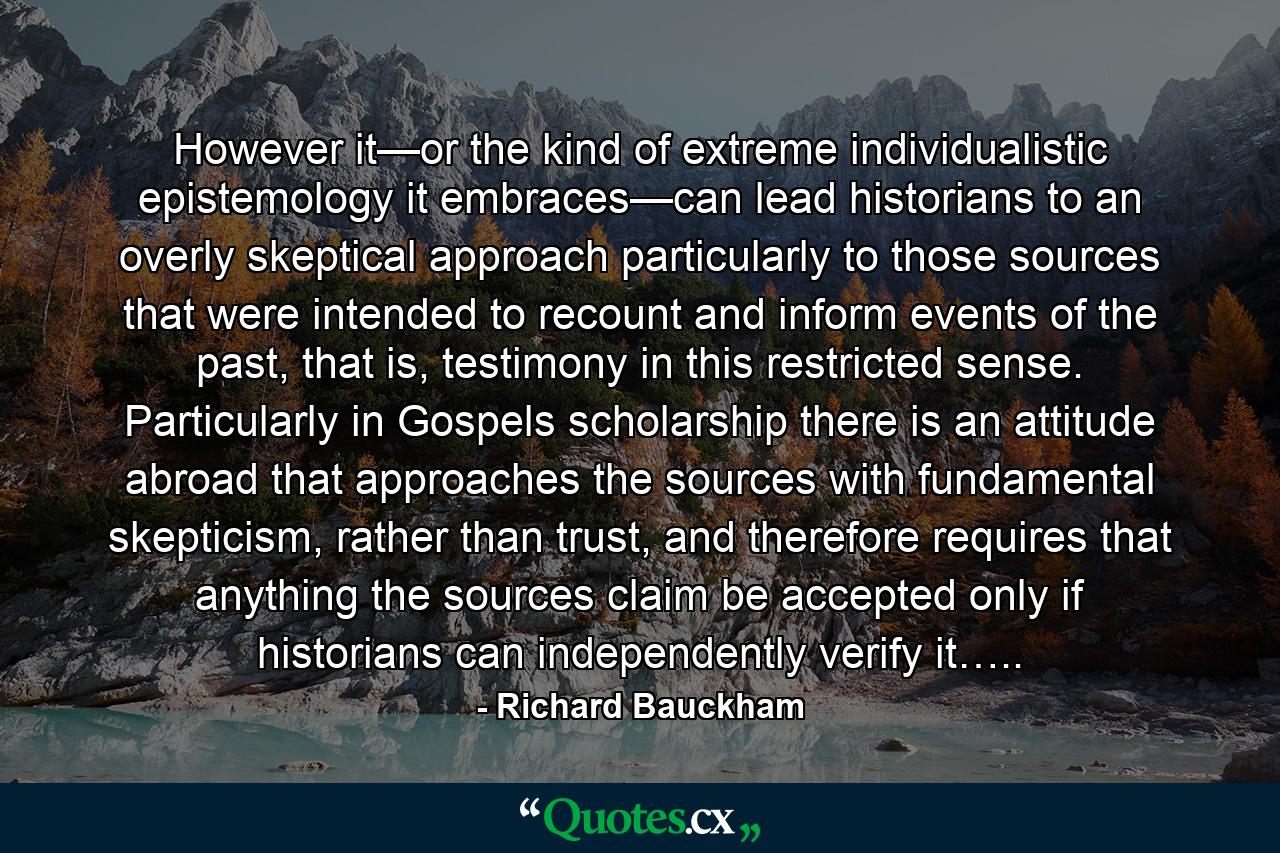 However it—or the kind of extreme individualistic epistemology it embraces—can lead historians to an overly skeptical approach particularly to those sources that were intended to recount and inform events of the past, that is, testimony in this restricted sense. Particularly in Gospels scholarship there is an attitude abroad that approaches the sources with fundamental skepticism, rather than trust, and therefore requires that anything the sources claim be accepted only if historians can independently verify it….. - Quote by Richard Bauckham