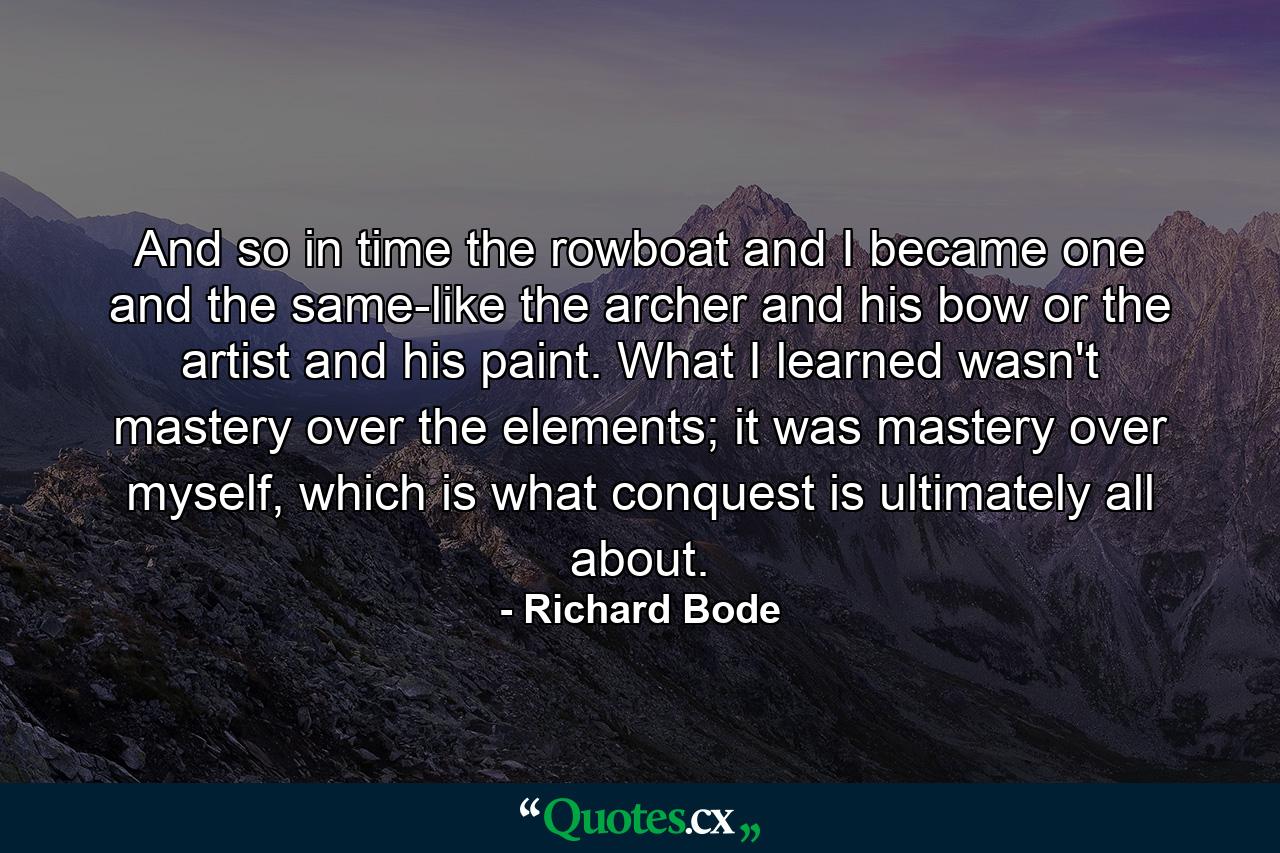 And so in time the rowboat and I became one and the same-like the archer and his bow or the artist and his paint. What I learned wasn't mastery over the elements; it was mastery over myself, which is what conquest is ultimately all about. - Quote by Richard Bode