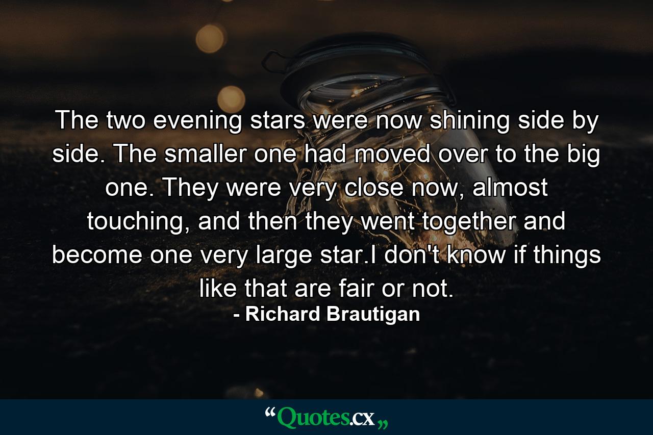 The two evening stars were now shining side by side. The smaller one had moved over to the big one. They were very close now, almost touching, and then they went together and become one very large star.I don't know if things like that are fair or not. - Quote by Richard Brautigan