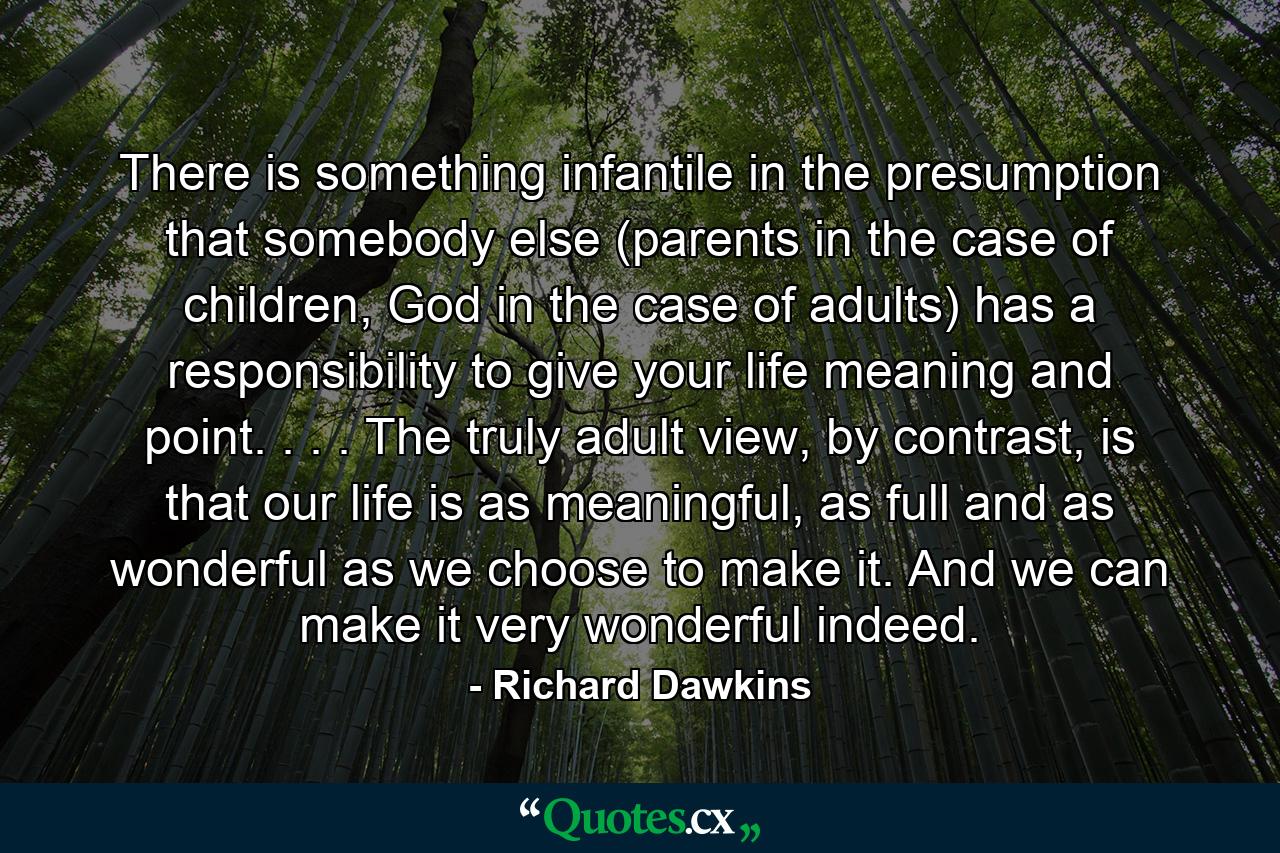 There is something infantile in the presumption that somebody else (parents in the case of children, God in the case of adults) has a responsibility to give your life meaning and point. . . . The truly adult view, by contrast, is that our life is as meaningful, as full and as wonderful as we choose to make it. And we can make it very wonderful indeed. - Quote by Richard Dawkins