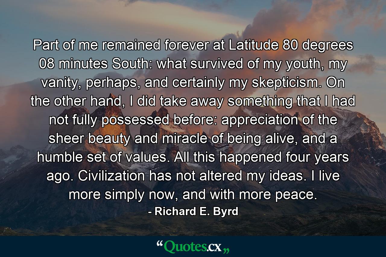 Part of me remained forever at Latitude 80 degrees 08 minutes South: what survived of my youth, my vanity, perhaps, and certainly my skepticism. On the other hand, I did take away something that I had not fully possessed before: appreciation of the sheer beauty and miracle of being alive, and a humble set of values. All this happened four years ago. Civilization has not altered my ideas. I live more simply now, and with more peace. - Quote by Richard E. Byrd