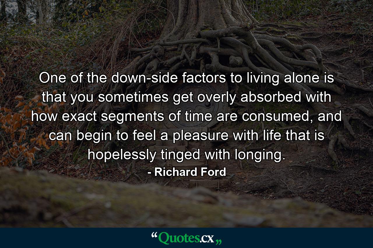 One of the down-side factors to living alone is that you sometimes get overly absorbed with how exact segments of time are consumed, and can begin to feel a pleasure with life that is hopelessly tinged with longing. - Quote by Richard Ford