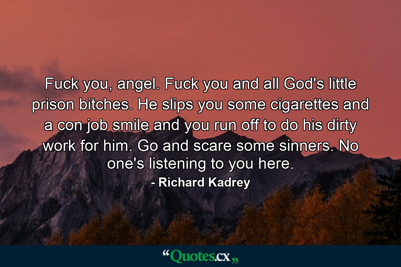 Fuck you, angel. Fuck you and all God's little prison bitches. He slips you some cigarettes and a con job smile and you run off to do his dirty work for him. Go and scare some sinners. No one's listening to you here. - Quote by Richard Kadrey