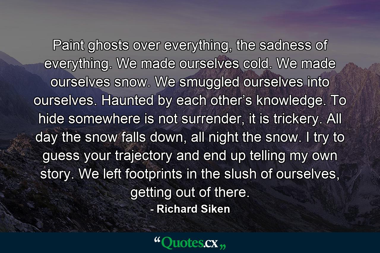 Paint ghosts over everything, the sadness of everything. We made ourselves cold. We made ourselves snow. We smuggled ourselves into ourselves. Haunted by each other’s knowledge. To hide somewhere is not surrender, it is trickery. All day the snow falls down, all night the snow. I try to guess your trajectory and end up telling my own story. We left footprints in the slush of ourselves, getting out of there. - Quote by Richard Siken