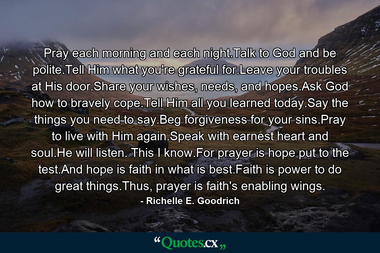 Pray each morning and each night.Talk to God and be polite.Tell Him what you're grateful for.Leave your troubles at His door.Share your wishes, needs, and hopes.Ask God how to bravely cope.Tell Him all you learned today.Say the things you need to say.Beg forgiveness for your sins.Pray to live with Him again.Speak with earnest heart and soul.He will listen. This I know.For prayer is hope put to the test.And hope is faith in what is best.Faith is power to do great things.Thus, prayer is faith's enabling wings. - Quote by Richelle E. Goodrich