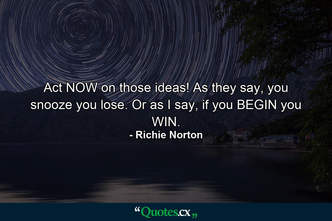 Act NOW on those ideas! As they say, you snooze you lose. Or as I say, if you BEGIN you WIN. - Quote by Richie Norton