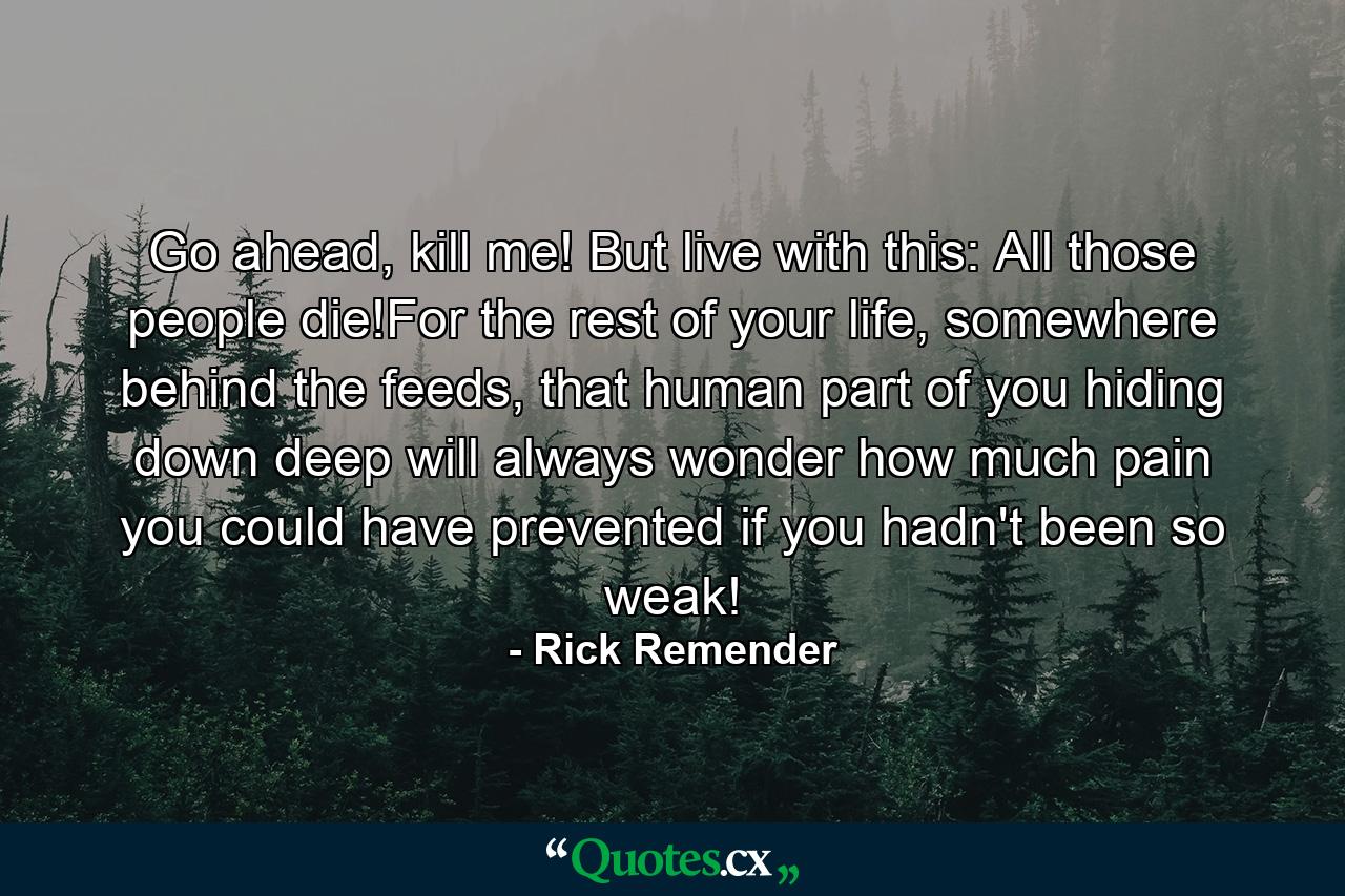 Go ahead, kill me! But live with this: All those people die!For the rest of your life, somewhere behind the feeds, that human part of you hiding down deep will always wonder how much pain you could have prevented if you hadn't been so weak! - Quote by Rick Remender