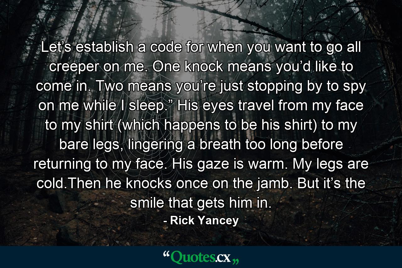 Let’s establish a code for when you want to go all creeper on me. One knock means you’d like to come in. Two means you’re just stopping by to spy on me while I sleep.” His eyes travel from my face to my shirt (which happens to be his shirt) to my bare legs, lingering a breath too long before returning to my face. His gaze is warm. My legs are cold.Then he knocks once on the jamb. But it’s the smile that gets him in. - Quote by Rick Yancey