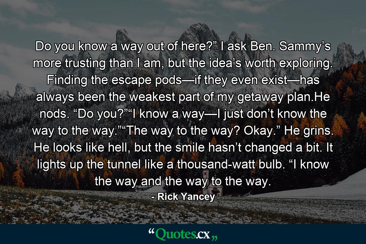 Do you know a way out of here?” I ask Ben. Sammy’s more trusting than I am, but the idea’s worth exploring. Finding the escape pods—if they even exist—has always been the weakest part of my getaway plan.He nods. “Do you?”“I know a way—I just don’t know the way to the way.”“The way to the way? Okay.” He grins. He looks like hell, but the smile hasn’t changed a bit. It lights up the tunnel like a thousand-watt bulb. “I know the way and the way to the way. - Quote by Rick Yancey