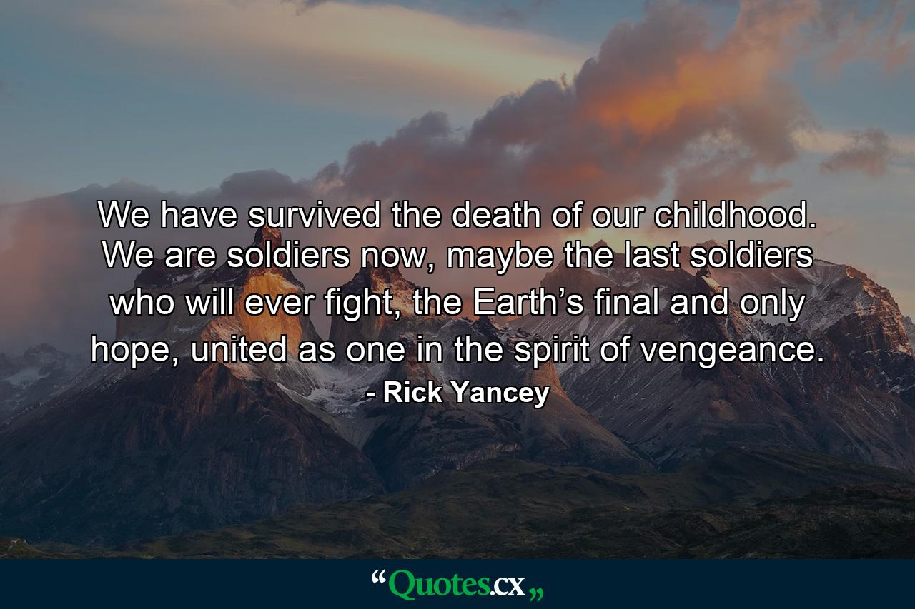 We have survived the death of our childhood. We are soldiers now, maybe the last soldiers who will ever fight, the Earth’s final and only hope, united as one in the spirit of vengeance. - Quote by Rick Yancey