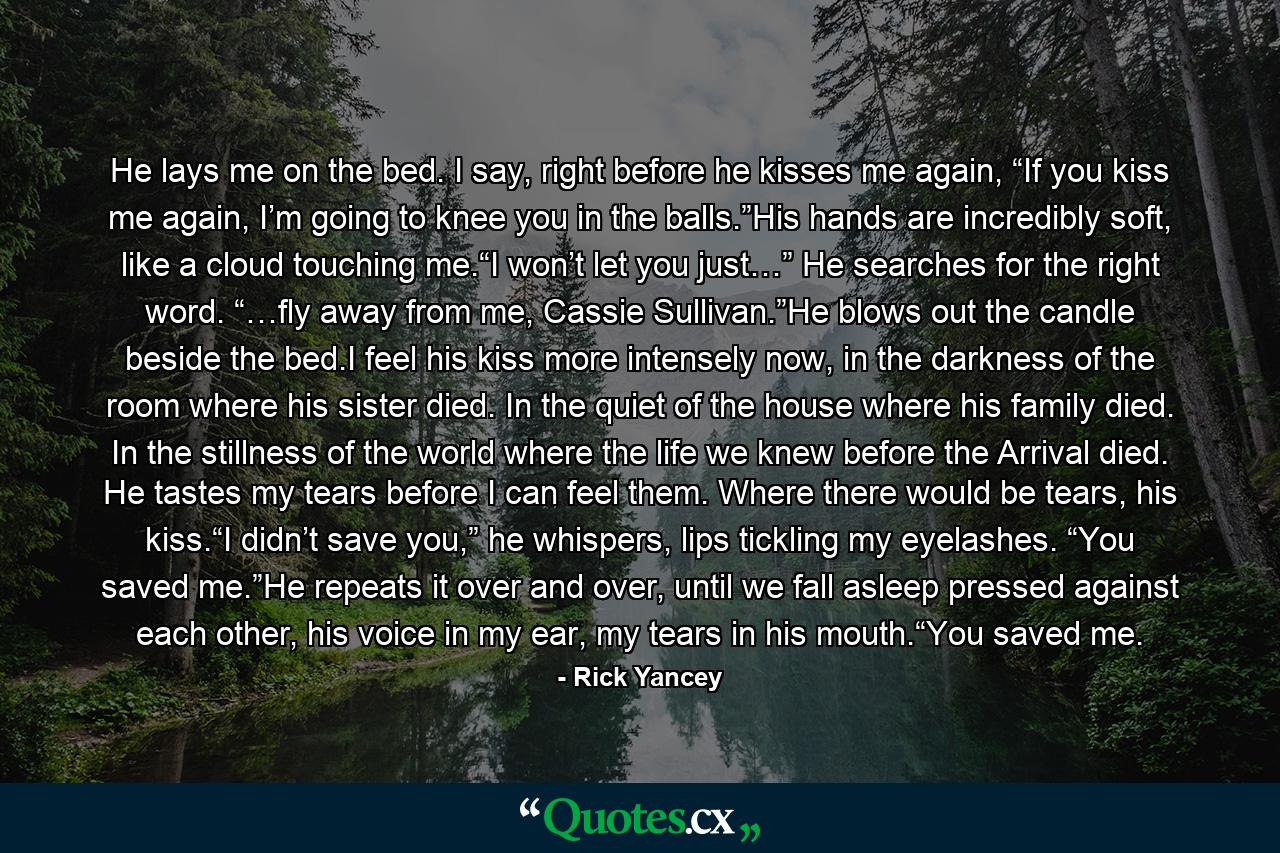 He lays me on the bed. I say, right before he kisses me again, “If you kiss me again, I’m going to knee you in the balls.”His hands are incredibly soft, like a cloud touching me.“I won’t let you just…” He searches for the right word. “…fly away from me, Cassie Sullivan.”He blows out the candle beside the bed.I feel his kiss more intensely now, in the darkness of the room where his sister died. In the quiet of the house where his family died. In the stillness of the world where the life we knew before the Arrival died. He tastes my tears before I can feel them. Where there would be tears, his kiss.“I didn’t save you,” he whispers, lips tickling my eyelashes. “You saved me.”He repeats it over and over, until we fall asleep pressed against each other, his voice in my ear, my tears in his mouth.“You saved me. - Quote by Rick Yancey