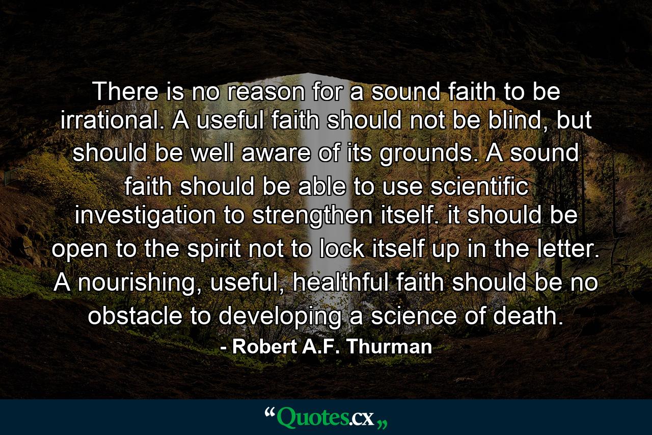 There is no reason for a sound faith to be irrational. A useful faith should not be blind, but should be well aware of its grounds. A sound faith should be able to use scientific investigation to strengthen itself. it should be open to the spirit not to lock itself up in the letter. A nourishing, useful, healthful faith should be no obstacle to developing a science of death. - Quote by Robert A.F. Thurman