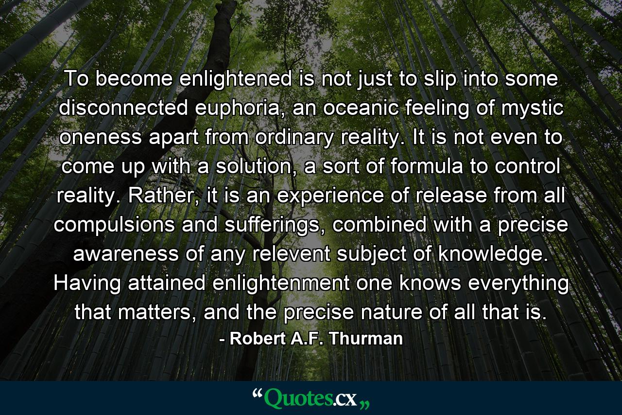 To become enlightened is not just to slip into some disconnected euphoria, an oceanic feeling of mystic oneness apart from ordinary reality. It is not even to come up with a solution, a sort of formula to control reality. Rather, it is an experience of release from all compulsions and sufferings, combined with a precise awareness of any relevent subject of knowledge. Having attained enlightenment one knows everything that matters, and the precise nature of all that is. - Quote by Robert A.F. Thurman