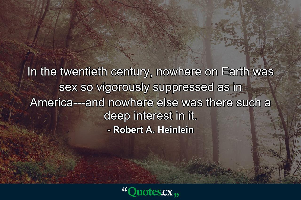 In the twentieth century, nowhere on Earth was sex so vigorously suppressed as in America---and nowhere else was there such a deep interest in it. - Quote by Robert A. Heinlein