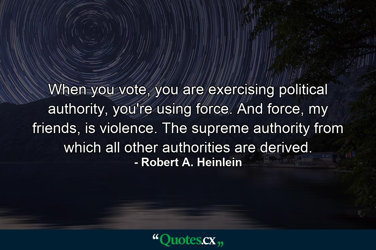 When you vote, you are exercising political authority, you're using force. And force, my friends, is violence. The supreme authority from which all other authorities are derived. - Quote by Robert A. Heinlein