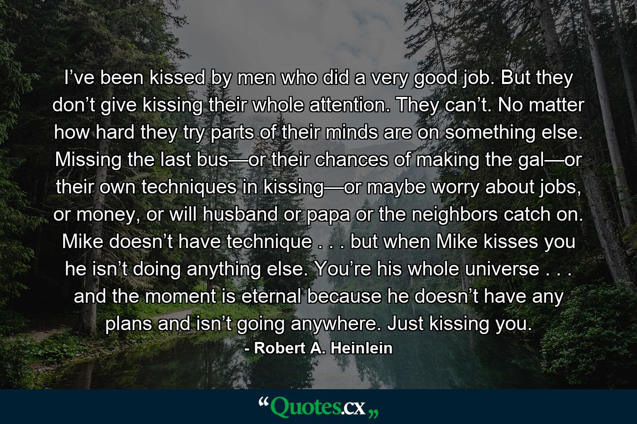 I’ve been kissed by men who did a very good job. But they don’t give kissing their whole attention. They can’t. No matter how hard they try parts of their minds are on something else. Missing the last bus—or their chances of making the gal—or their own techniques in kissing—or maybe worry about jobs, or money, or will husband or papa or the neighbors catch on. Mike doesn’t have technique . . . but when Mike kisses you he isn’t doing anything else. You’re his whole universe . . . and the moment is eternal because he doesn’t have any plans and isn’t going anywhere. Just kissing you. - Quote by Robert A. Heinlein